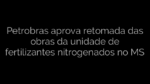​Petrobras aprova retomada das obras da unidade de fertilizantes nitrogenados no MS 